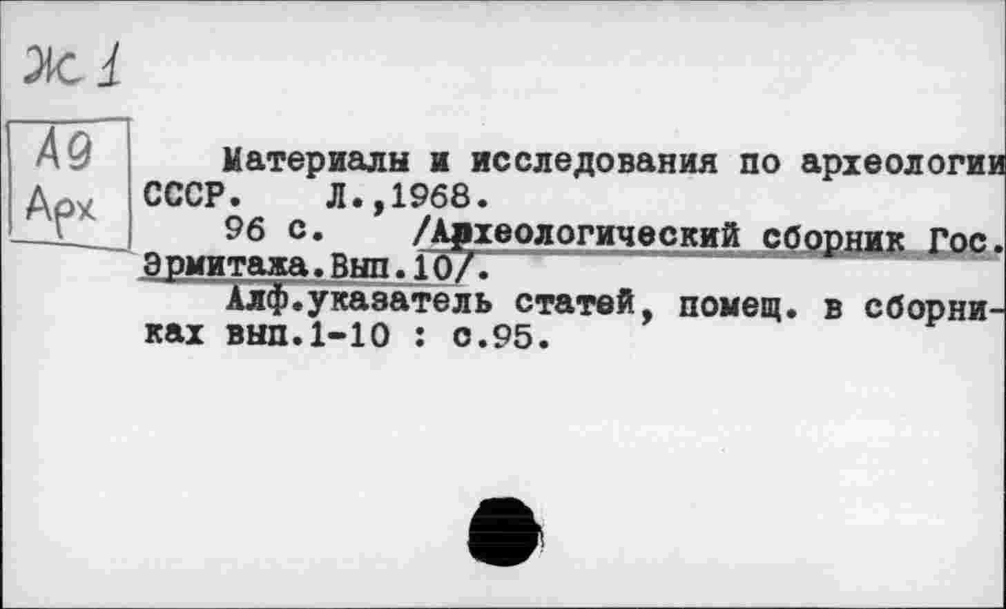 ﻿Материалы и исследования по археологии СССР. Л.,1968.
о 96 с* /АрхеологическийсборникГос. Эрмитажа.Вып.10/.
Алф.указатель статей, помещ, в сборниках вып. 1-Ю : с.95.